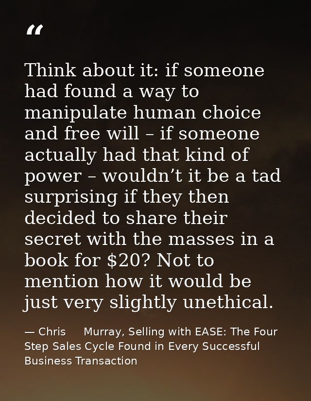 Think about it: if someone had found a way to manipulate human choice and free will – if someone actually had that kind  — Chris     Murray, Selling with EASE: The Four Step Sales Cycle Found in Every Successful Business Transaction