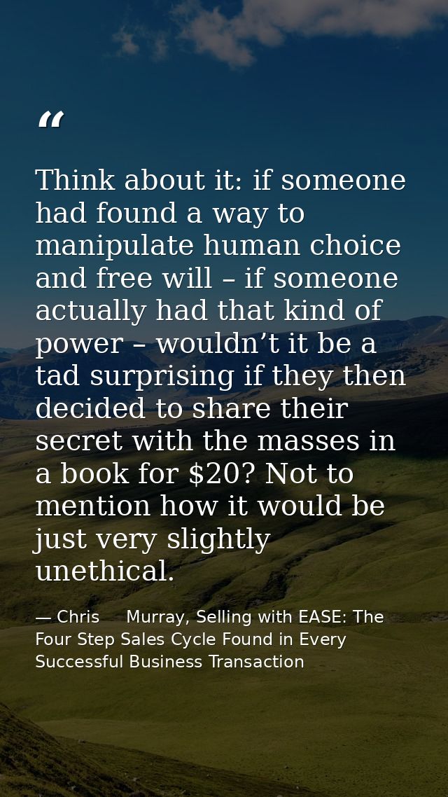 Think about it: if someone had found a way to manipulate human choice and free will – if someone actually had that kind  — Chris     Murray, Selling with EASE: The Four Step Sales Cycle Found in Every Successful Business Transaction
