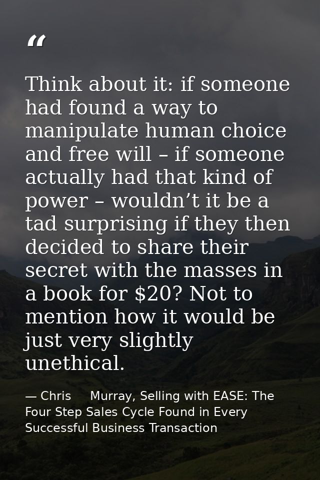 Think about it: if someone had found a way to manipulate human choice and free will – if someone actually had that kind  — Chris     Murray, Selling with EASE: The Four Step Sales Cycle Found in Every Successful Business Transaction