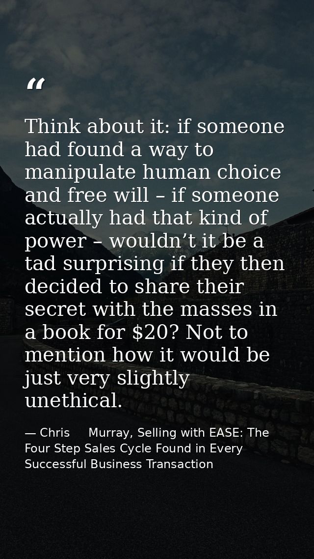Think about it: if someone had found a way to manipulate human choice and free will – if someone actually had that kind  — Chris     Murray, Selling with EASE: The Four Step Sales Cycle Found in Every Successful Business Transaction