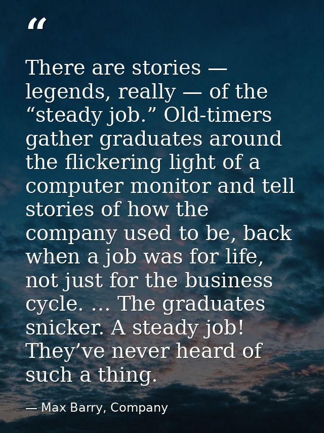 There are stories — legends, really — of the “steady job.” Old-timers gather graduates around the flickering light of a  — Max Barry, Company