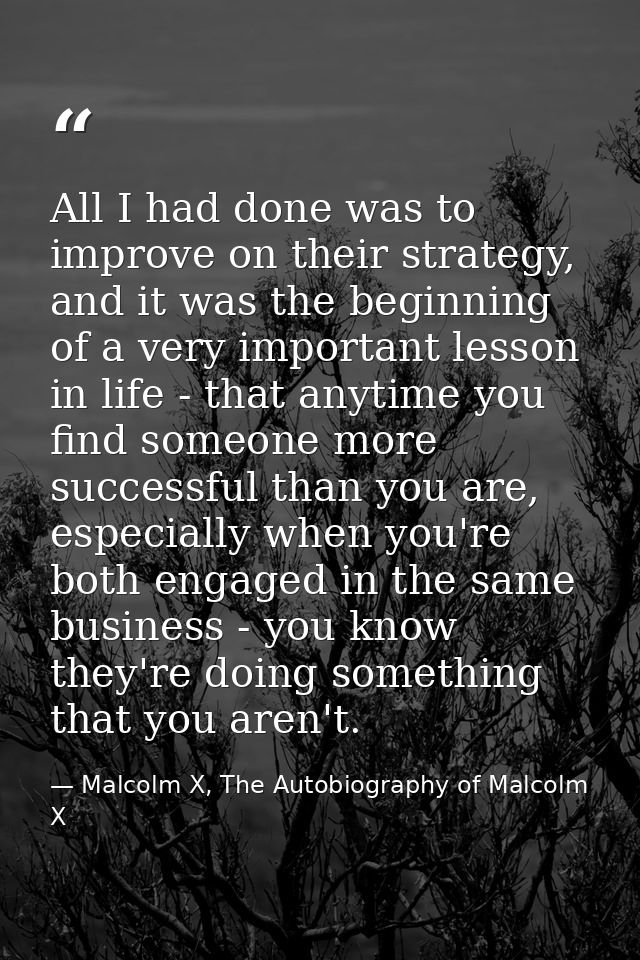 All I had done was to improve on their strategy, and it was the beginning of a very important lesson in life - that anyt — Malcolm X, The Autobiography of Malcolm X