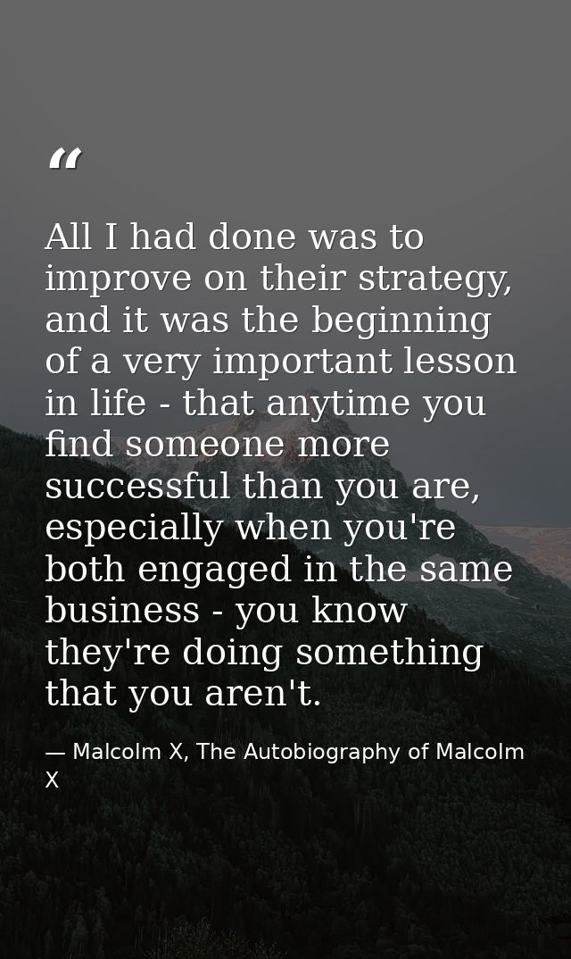 All I had done was to improve on their strategy, and it was the beginning of a very important lesson in life - that anyt — Malcolm X, The Autobiography of Malcolm X