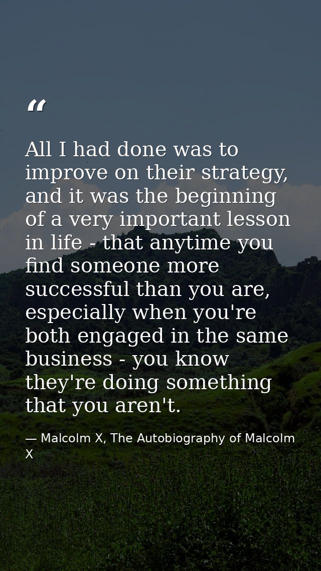 All I had done was to improve on their strategy, and it was the beginning of a very important lesson in life - that anyt — Malcolm X, The Autobiography of Malcolm X