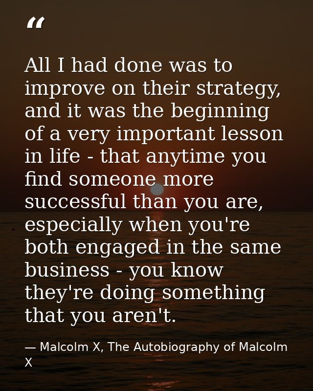All I had done was to improve on their strategy, and it was the beginning of a very important lesson in life - that anyt — Malcolm X, The Autobiography of Malcolm X