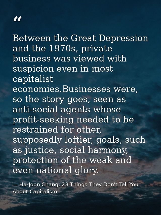 Between the Great Depression and the 1970s, private business was viewed with suspicion even in most capitalist economies — Ha-Joon Chang, 23 Things They Don't Tell You About Capitalism