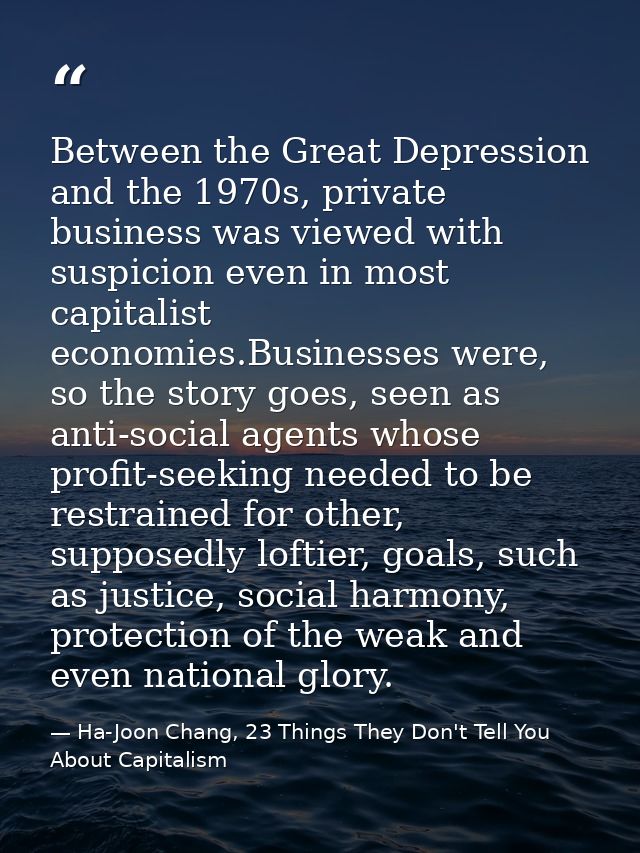 Between the Great Depression and the 1970s, private business was viewed with suspicion even in most capitalist economies — Ha-Joon Chang, 23 Things They Don't Tell You About Capitalism