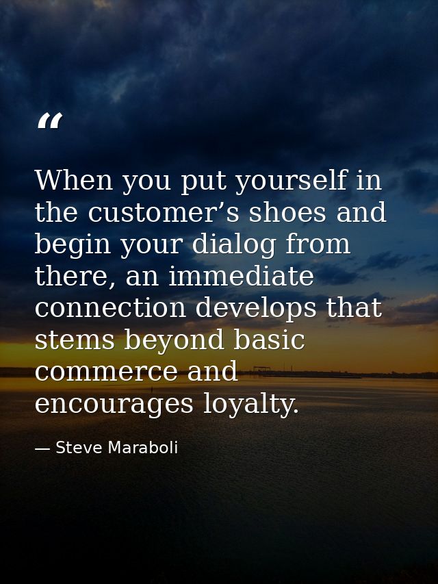 When you put yourself in the customer’s shoes and begin your dialog from there, an immediate connection develops that st — Steve Maraboli