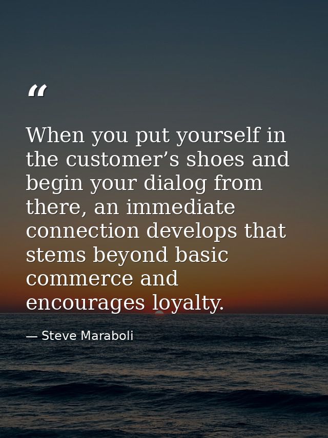 When you put yourself in the customer’s shoes and begin your dialog from there, an immediate connection develops that st — Steve Maraboli