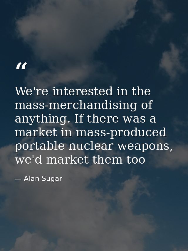 We're interested in the mass-merchandising of anything. If there was a market in mass-produced portable nuclear weapons, — Alan Sugar