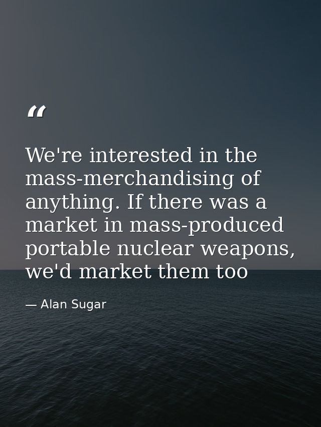 We're interested in the mass-merchandising of anything. If there was a market in mass-produced portable nuclear weapons, — Alan Sugar
