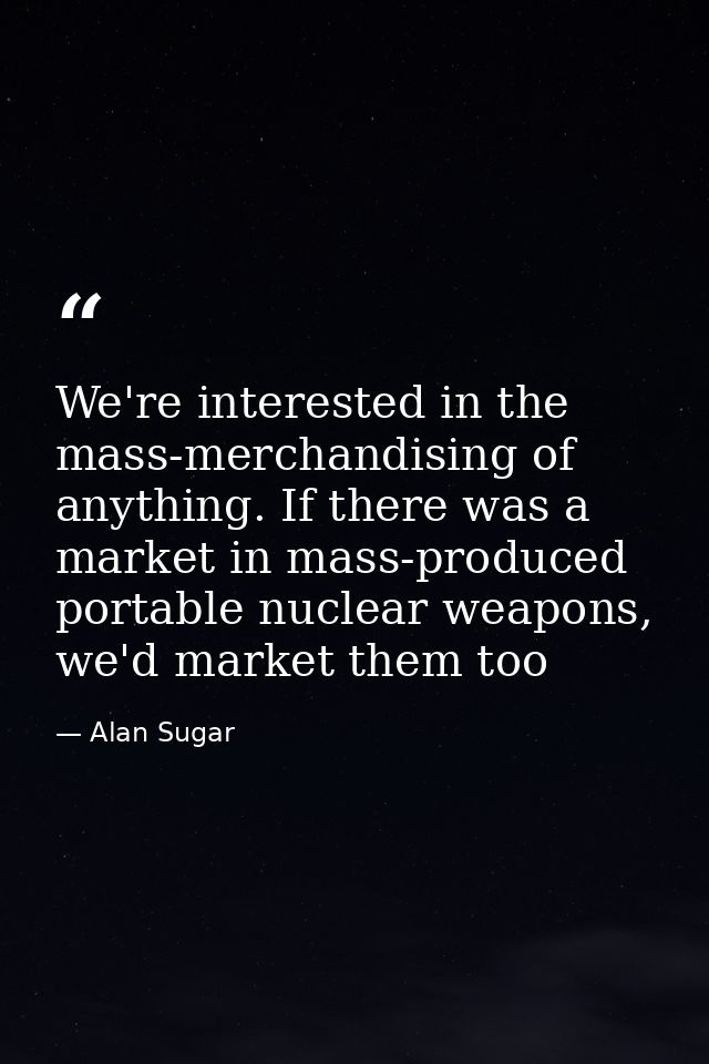 We're interested in the mass-merchandising of anything. If there was a market in mass-produced portable nuclear weapons, — Alan Sugar