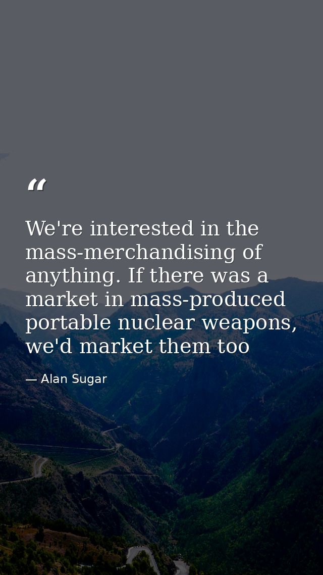 We're interested in the mass-merchandising of anything. If there was a market in mass-produced portable nuclear weapons, — Alan Sugar
