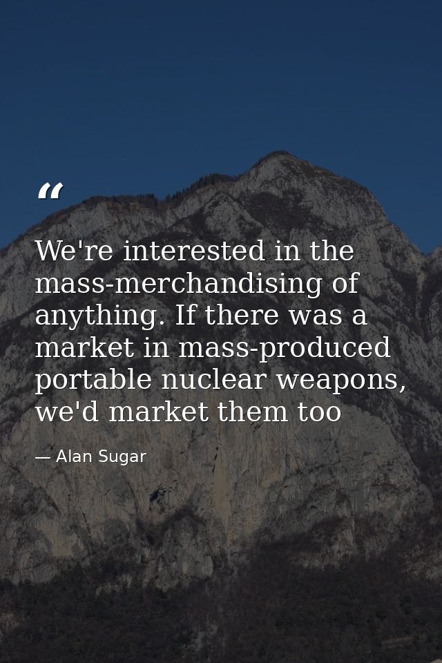 We're interested in the mass-merchandising of anything. If there was a market in mass-produced portable nuclear weapons, — Alan Sugar