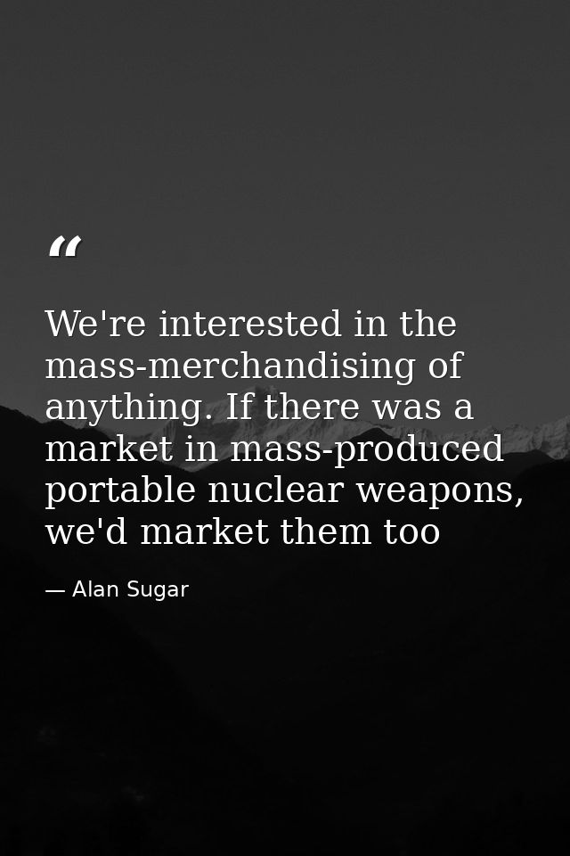 We're interested in the mass-merchandising of anything. If there was a market in mass-produced portable nuclear weapons, — Alan Sugar