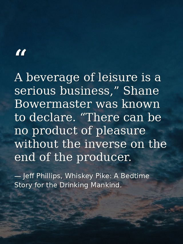A beverage of leisure is a serious business,” Shane Bowermaster was known to declare. “There can be no product of pleasu — Jeff Phillips, Whiskey Pike: A Bedtime Story for the Drinking Mankind.