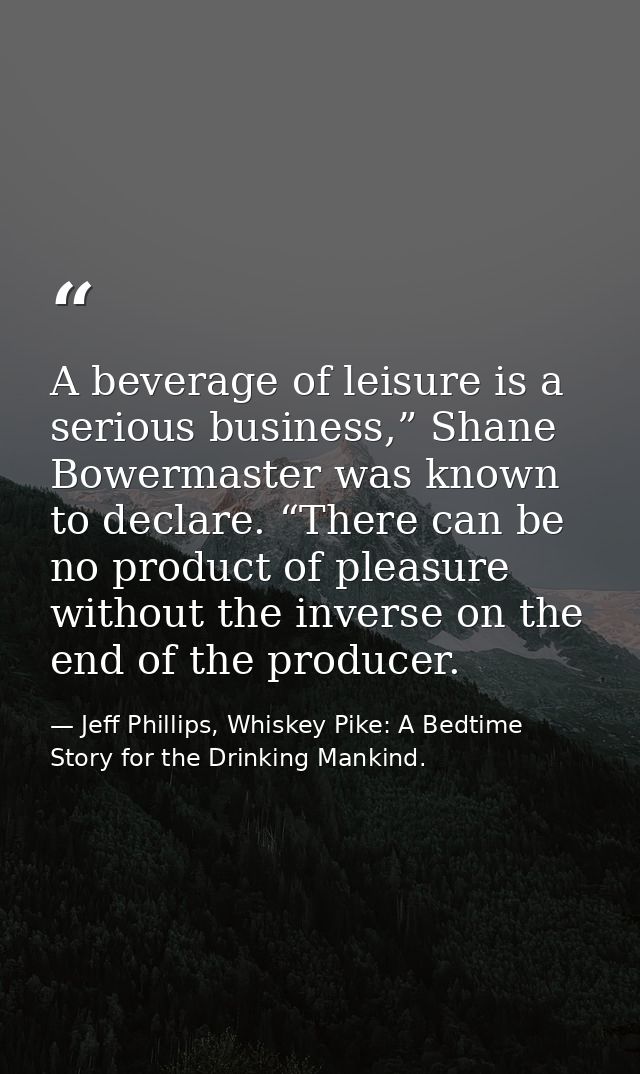 A beverage of leisure is a serious business,” Shane Bowermaster was known to declare. “There can be no product of pleasu — Jeff Phillips, Whiskey Pike: A Bedtime Story for the Drinking Mankind.