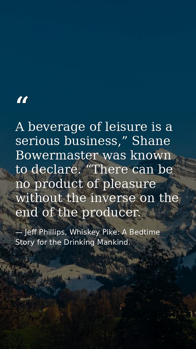 A beverage of leisure is a serious business,” Shane Bowermaster was known to declare. “There can be no product of pleasu — Jeff Phillips, Whiskey Pike: A Bedtime Story for the Drinking Mankind.