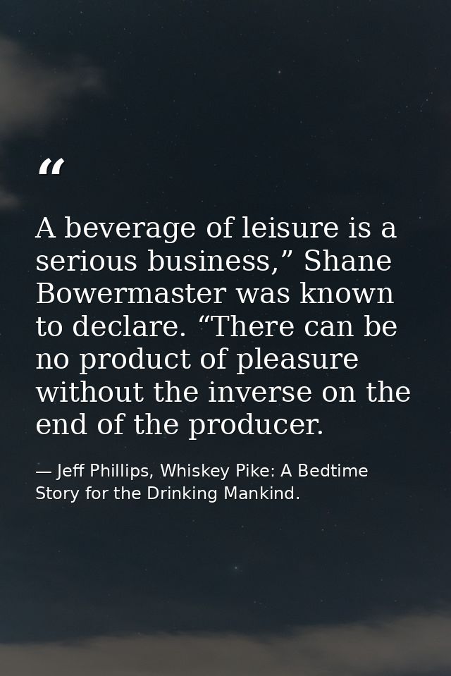 A beverage of leisure is a serious business,” Shane Bowermaster was known to declare. “There can be no product of pleasu — Jeff Phillips, Whiskey Pike: A Bedtime Story for the Drinking Mankind.