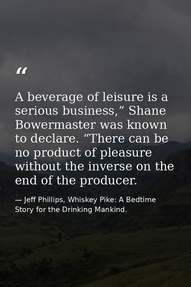 A beverage of leisure is a serious business,” Shane Bowermaster was known to declare. “There can be no product of pleasu — Jeff Phillips, Whiskey Pike: A Bedtime Story for the Drinking Mankind.