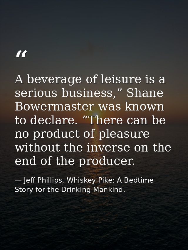 A beverage of leisure is a serious business,” Shane Bowermaster was known to declare. “There can be no product of pleasu — Jeff Phillips, Whiskey Pike: A Bedtime Story for the Drinking Mankind.