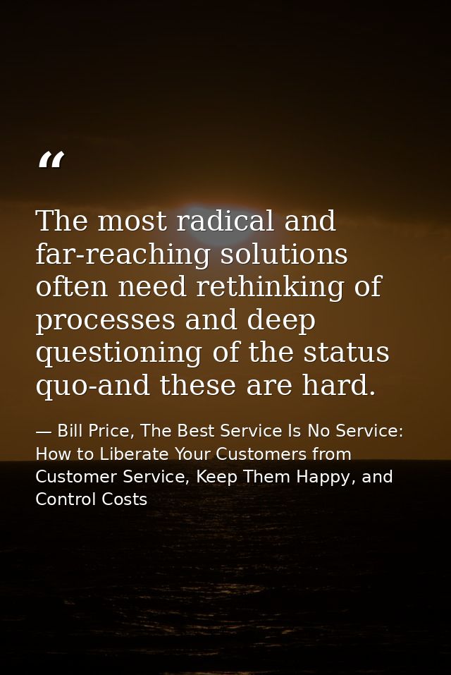 The most radical and far-reaching solutions often need rethinking of processes and deep questioning of the status quo-an — Bill Price, The Best Service Is No Service: How to Liberate Your Customers from Customer Service, Keep Them Happy, and Control Costs