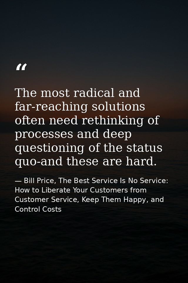 The most radical and far-reaching solutions often need rethinking of processes and deep questioning of the status quo-an — Bill Price, The Best Service Is No Service: How to Liberate Your Customers from Customer Service, Keep Them Happy, and Control Costs