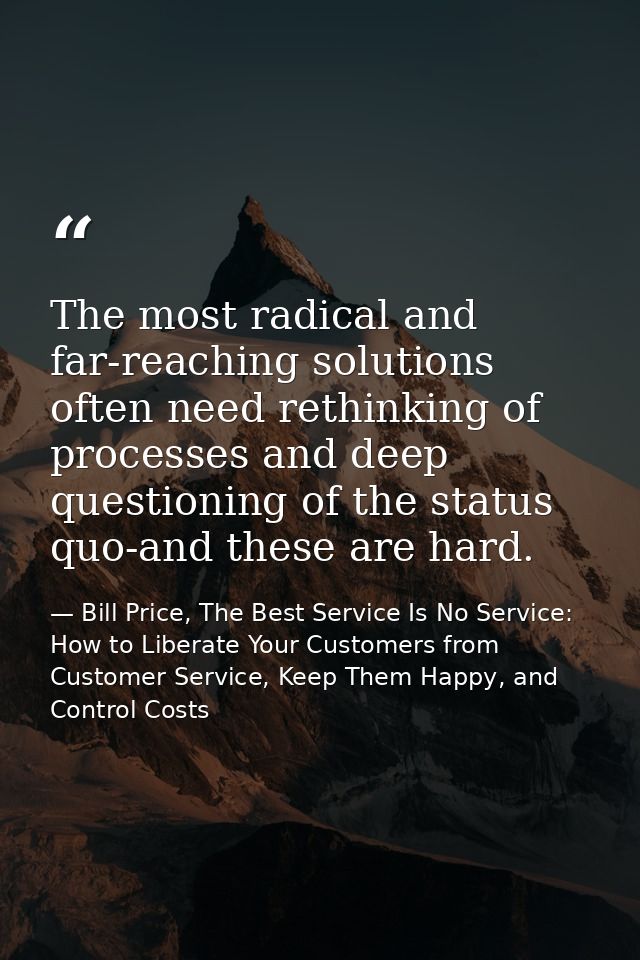 The most radical and far-reaching solutions often need rethinking of processes and deep questioning of the status quo-an — Bill Price, The Best Service Is No Service: How to Liberate Your Customers from Customer Service, Keep Them Happy, and Control Costs