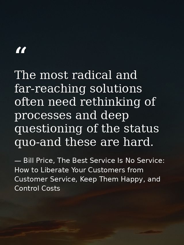 The most radical and far-reaching solutions often need rethinking of processes and deep questioning of the status quo-an — Bill Price, The Best Service Is No Service: How to Liberate Your Customers from Customer Service, Keep Them Happy, and Control Costs