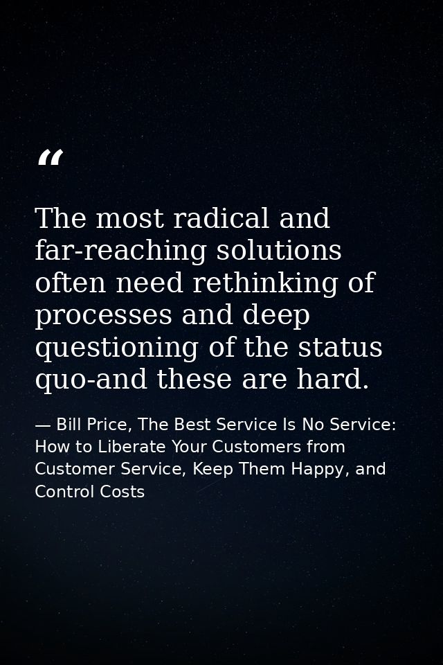 The most radical and far-reaching solutions often need rethinking of processes and deep questioning of the status quo-an — Bill Price, The Best Service Is No Service: How to Liberate Your Customers from Customer Service, Keep Them Happy, and Control Costs