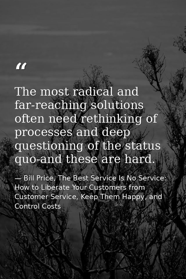 The most radical and far-reaching solutions often need rethinking of processes and deep questioning of the status quo-an — Bill Price, The Best Service Is No Service: How to Liberate Your Customers from Customer Service, Keep Them Happy, and Control Costs