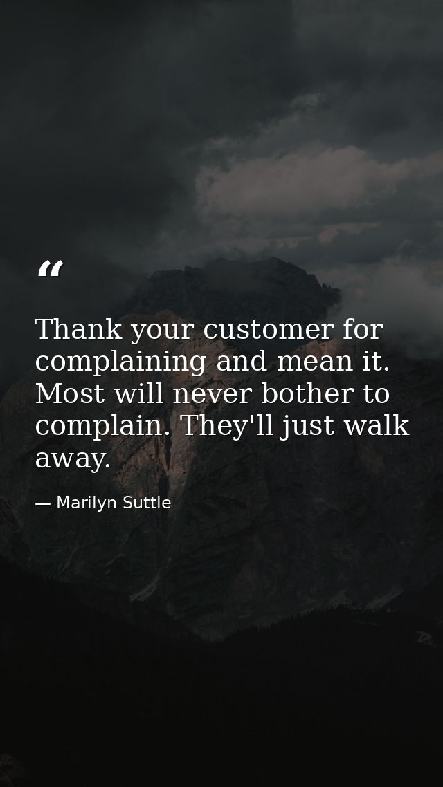 Thank your customer for complaining and mean it. Most will never bother to complain. They'll just walk away. — Marilyn Suttle