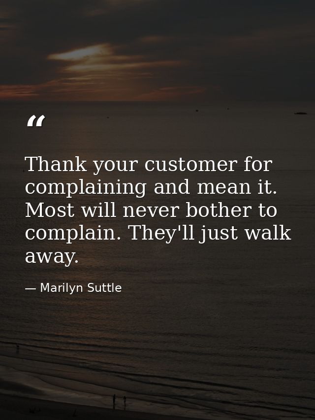 Thank your customer for complaining and mean it. Most will never bother to complain. They'll just walk away. — Marilyn Suttle