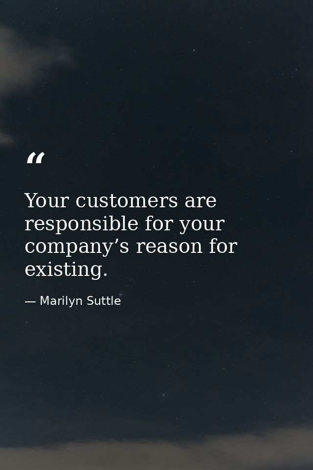 Your customers are responsible for your company’s reason for existing. — Marilyn Suttle
