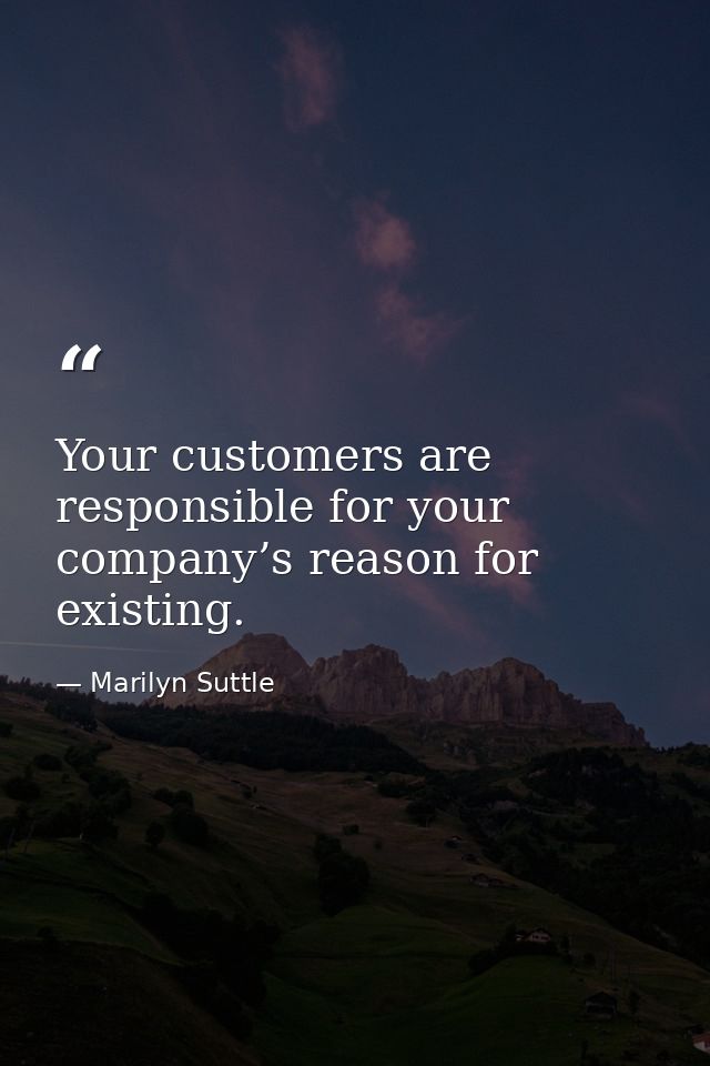 Your customers are responsible for your company’s reason for existing. — Marilyn Suttle
