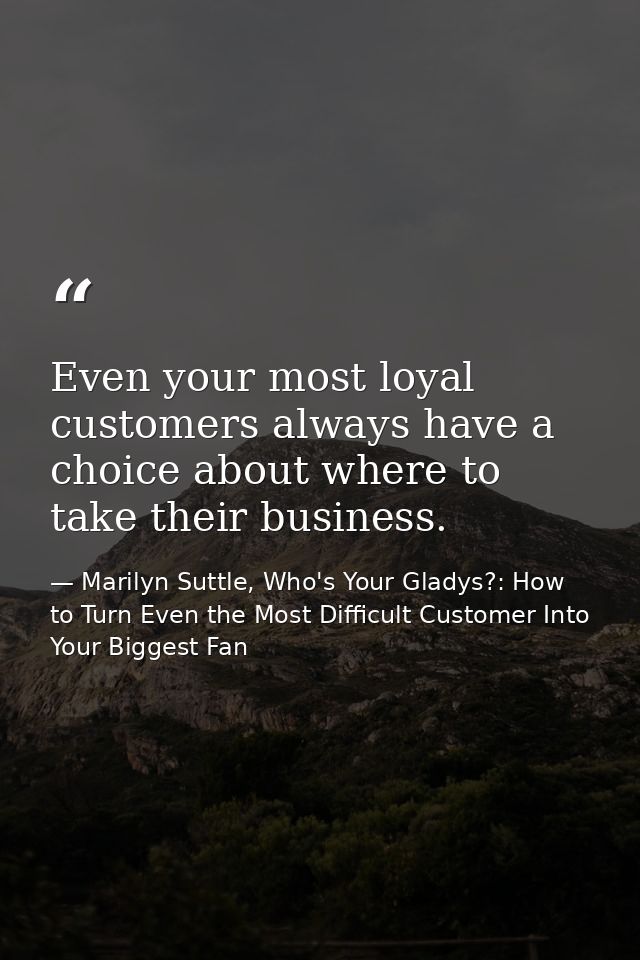 Even your most loyal customers always have a choice about where to take their business. — Marilyn Suttle, Who's Your Gladys?: How to Turn Even the Most Difficult Customer Into Your Biggest Fan