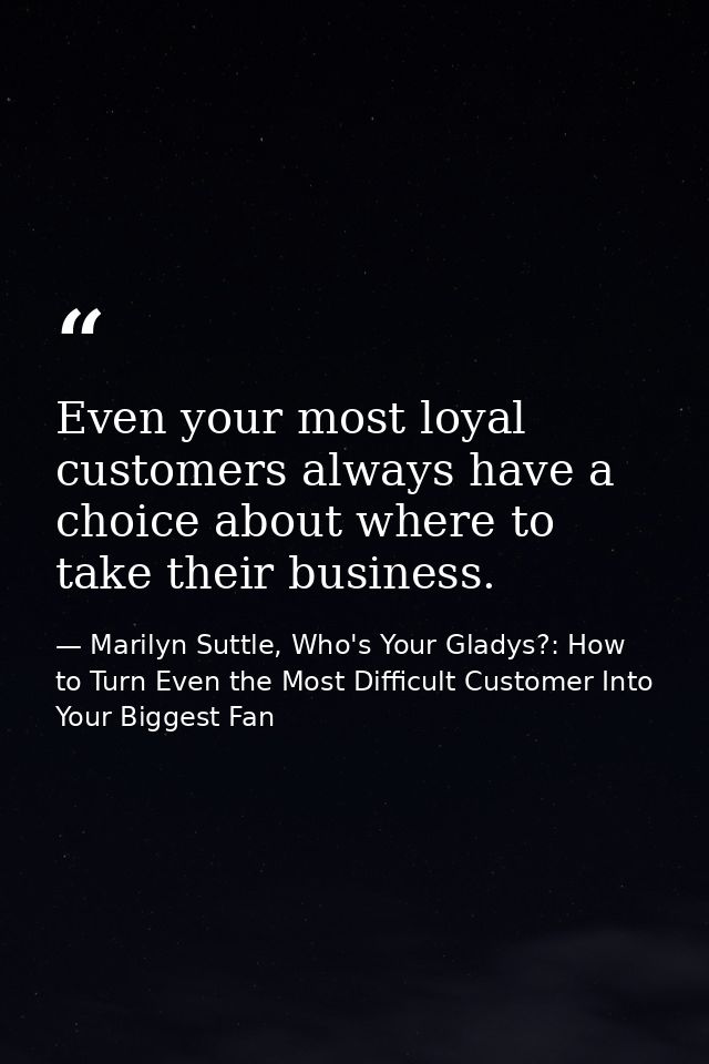 Even your most loyal customers always have a choice about where to take their business. — Marilyn Suttle, Who's Your Gladys?: How to Turn Even the Most Difficult Customer Into Your Biggest Fan