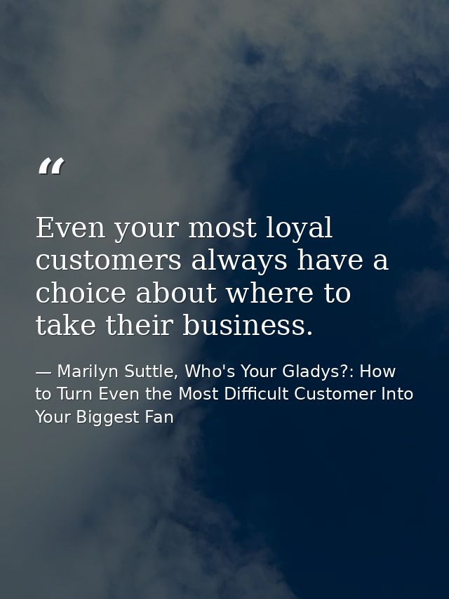 Even your most loyal customers always have a choice about where to take their business. — Marilyn Suttle, Who's Your Gladys?: How to Turn Even the Most Difficult Customer Into Your Biggest Fan