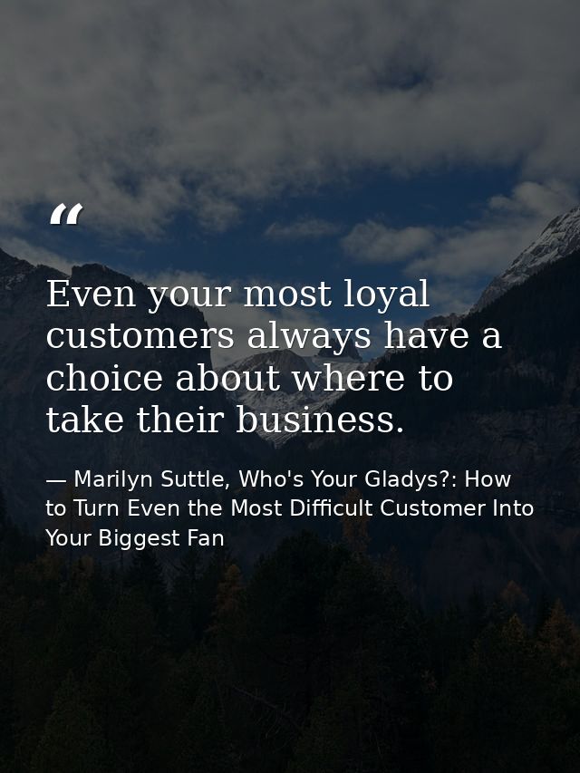 Even your most loyal customers always have a choice about where to take their business. — Marilyn Suttle, Who's Your Gladys?: How to Turn Even the Most Difficult Customer Into Your Biggest Fan