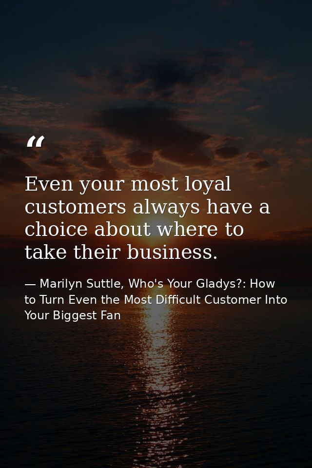 Even your most loyal customers always have a choice about where to take their business. — Marilyn Suttle, Who's Your Gladys?: How to Turn Even the Most Difficult Customer Into Your Biggest Fan