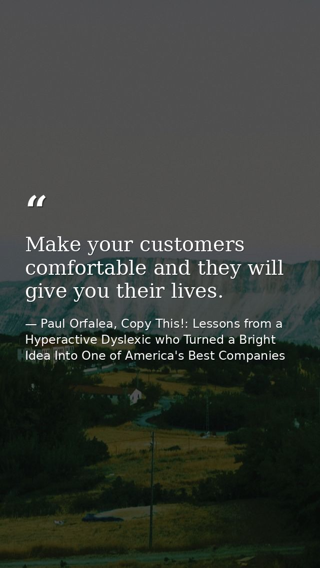 Make your customers comfortable and they will give you their lives. — Paul Orfalea, Copy This!: Lessons from a Hyperactive Dyslexic who Turned a Bright Idea Into One of America's Best Companies