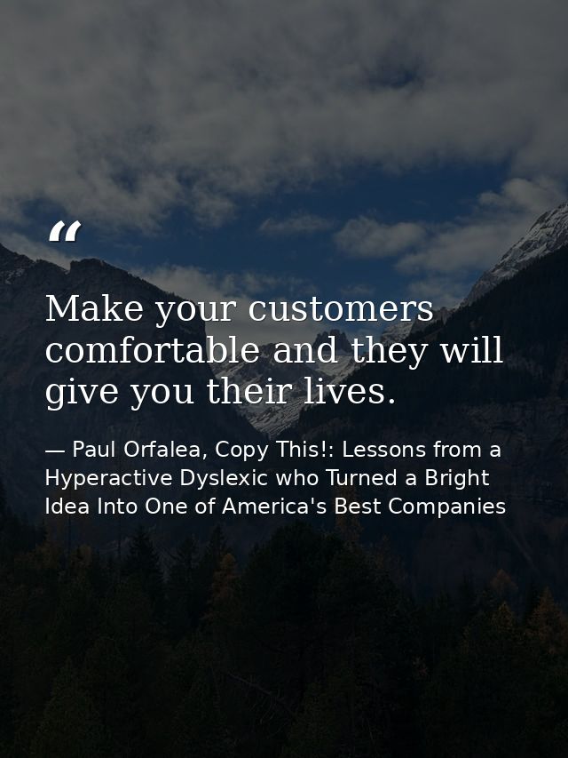 Make your customers comfortable and they will give you their lives. — Paul Orfalea, Copy This!: Lessons from a Hyperactive Dyslexic who Turned a Bright Idea Into One of America's Best Companies