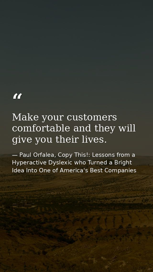 Make your customers comfortable and they will give you their lives. — Paul Orfalea, Copy This!: Lessons from a Hyperactive Dyslexic who Turned a Bright Idea Into One of America's Best Companies