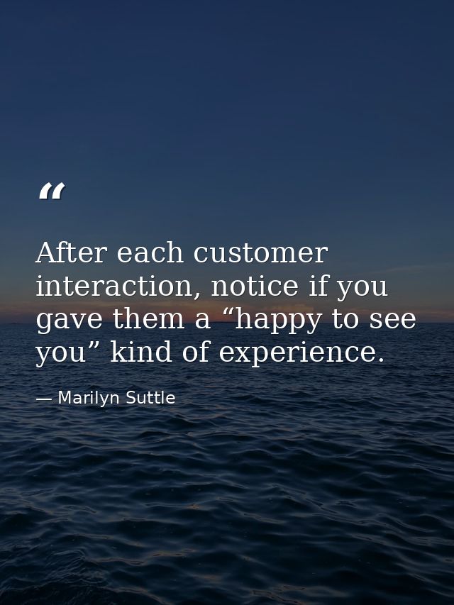 After each customer interaction, notice if you gave them a “happy to see you” kind of experience. — Marilyn Suttle