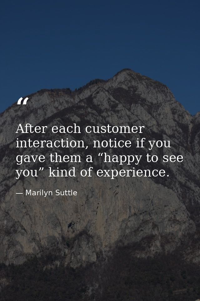 After each customer interaction, notice if you gave them a “happy to see you” kind of experience. — Marilyn Suttle