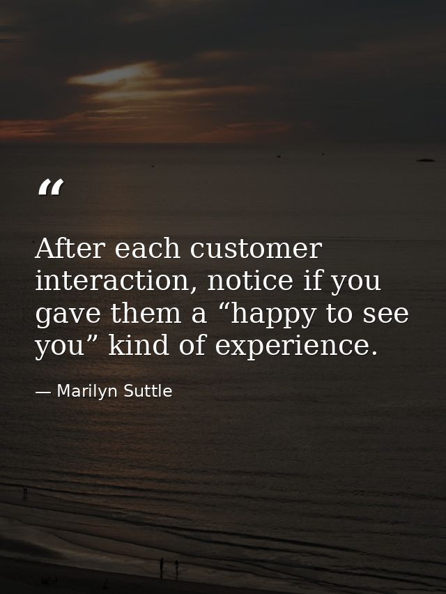 After each customer interaction, notice if you gave them a “happy to see you” kind of experience. — Marilyn Suttle