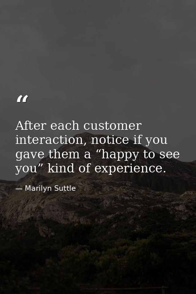 After each customer interaction, notice if you gave them a “happy to see you” kind of experience. — Marilyn Suttle