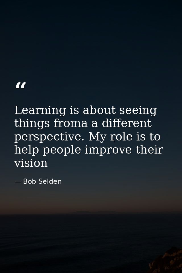 Learning is about seeing things froma a different perspective. My role is to help people improve their vision — Bob Selden