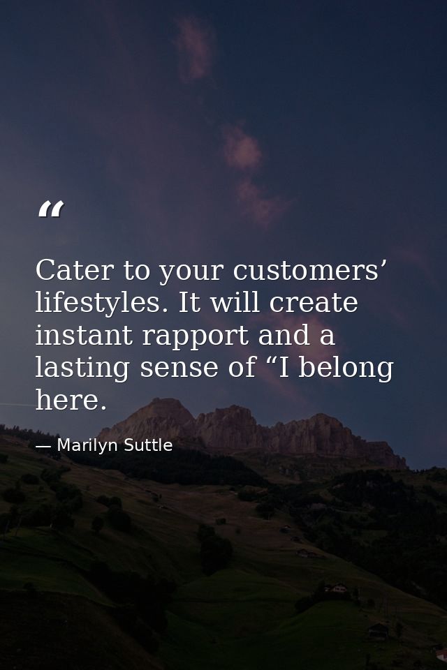 Cater to your customers’ lifestyles. It will create instant rapport and a lasting sense of “I belong here. — Marilyn Suttle