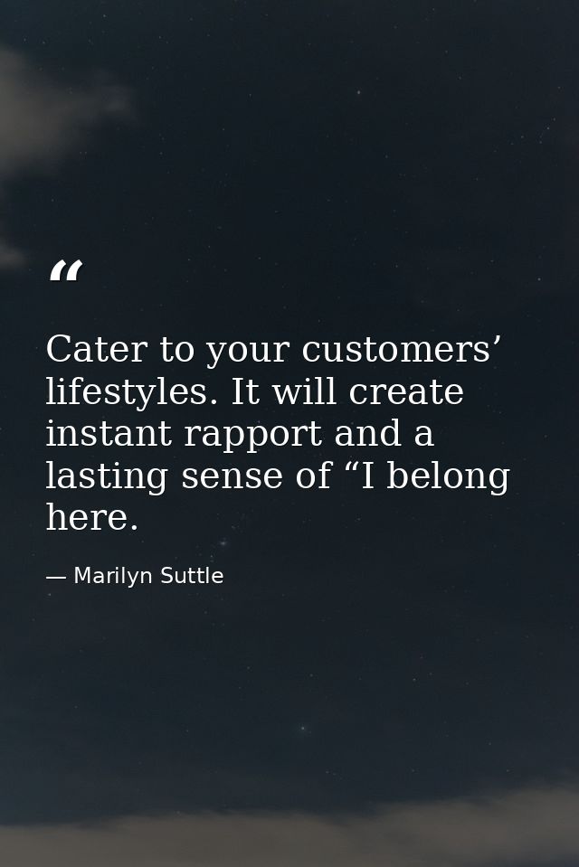 Cater to your customers’ lifestyles. It will create instant rapport and a lasting sense of “I belong here. — Marilyn Suttle
